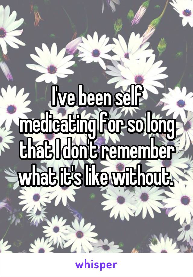 I've been self medicating for so long that I don't remember what it's like without. 