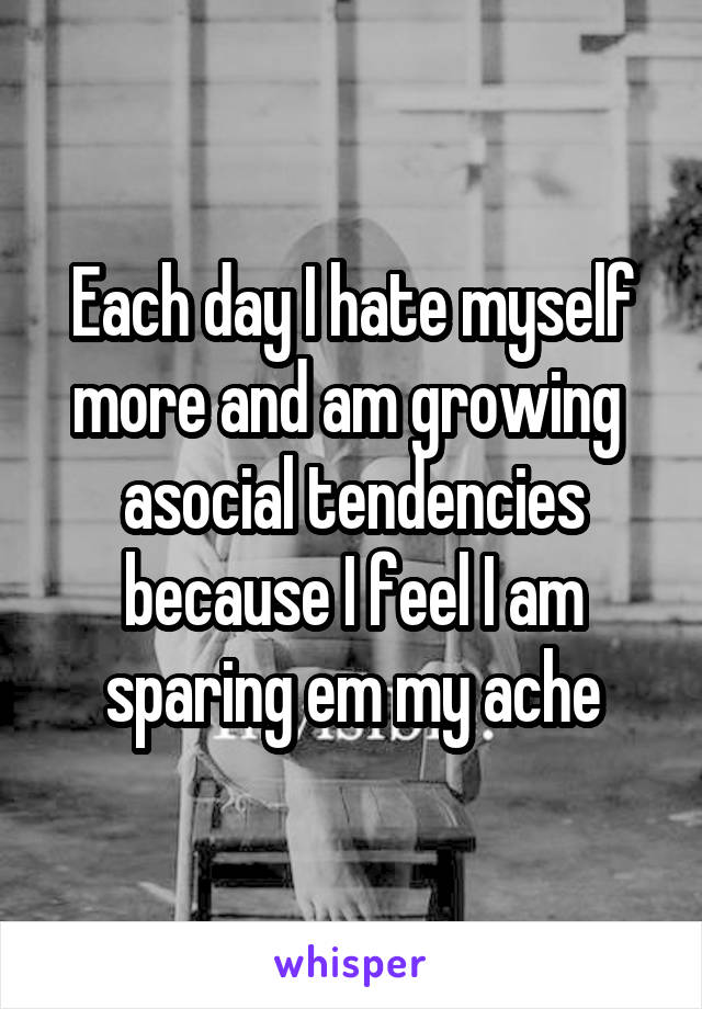 Each day I hate myself more and am growing  asocial tendencies because I feel I am sparing em my ache