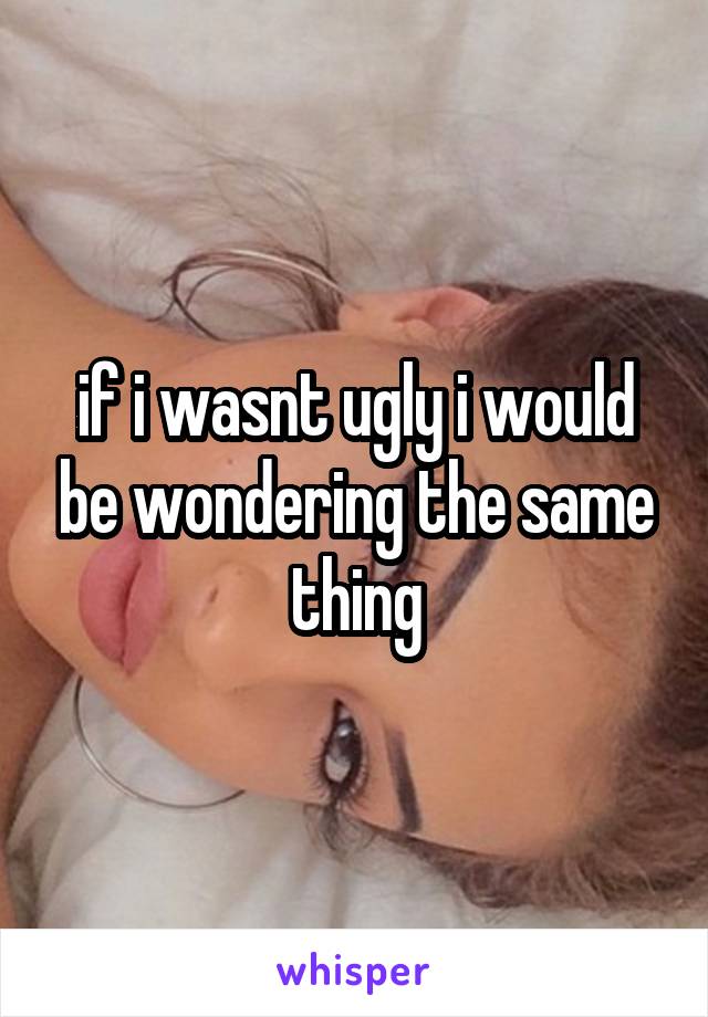 if i wasnt ugly i would be wondering the same thing