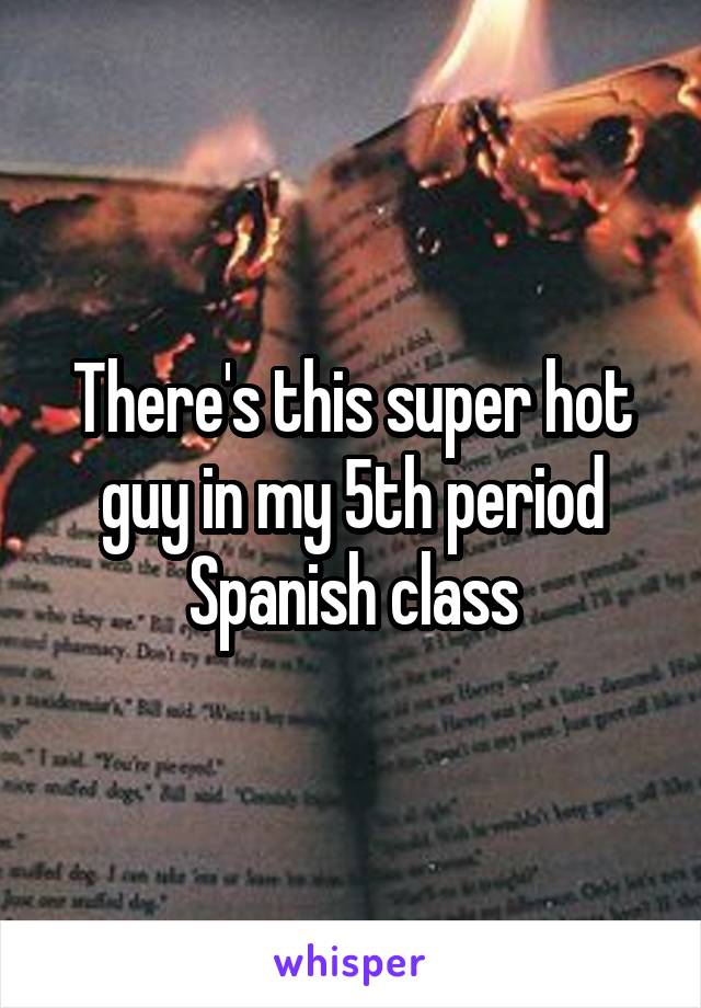 There's this super hot guy in my 5th period Spanish class