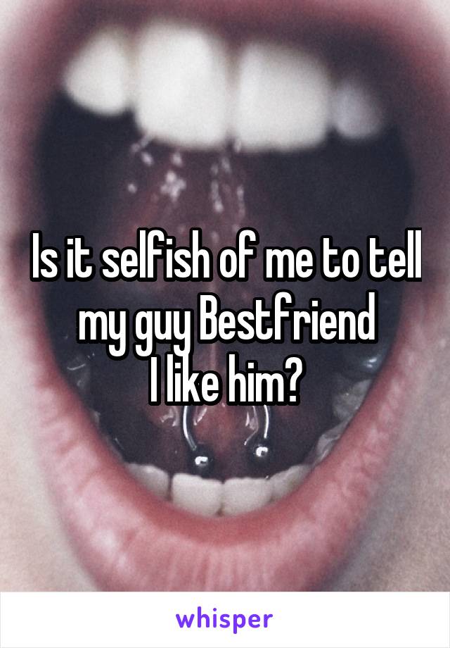 Is it selfish of me to tell my guy Bestfriend
I like him?