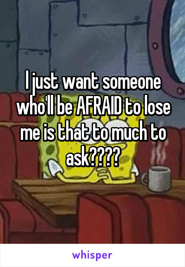 I just want someone who'll be AFRAID to lose me is that to much to ask????
