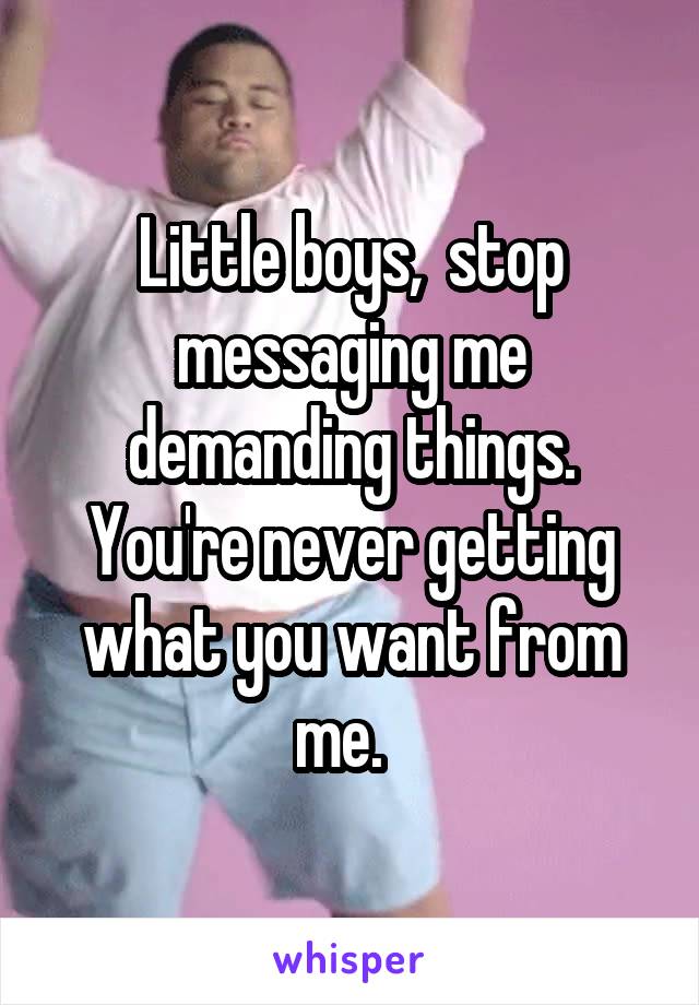 Little boys,  stop messaging me demanding things. You're never getting what you want from me.  