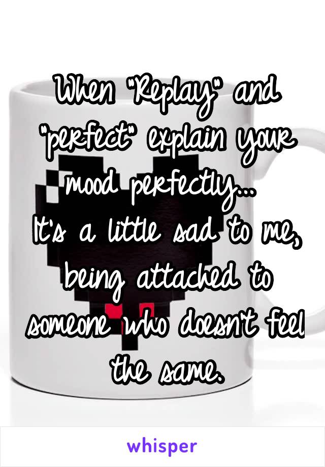 When "Replay" and "perfect" explain your mood perfectly... 
It's a little sad to me, being attached to someone who doesn't feel the same.