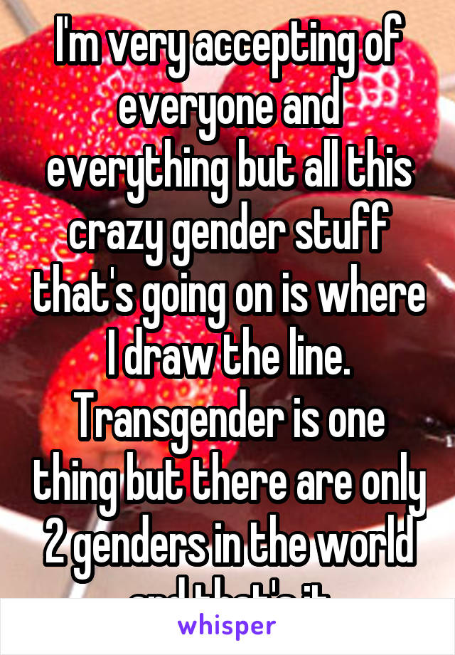 I'm very accepting of everyone and everything but all this crazy gender stuff that's going on is where I draw the line. Transgender is one thing but there are only 2 genders in the world and that's it