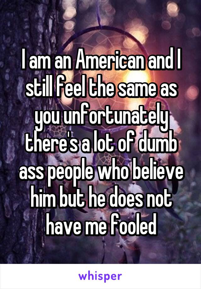 I am an American and I still feel the same as you unfortunately there's a lot of dumb ass people who believe him but he does not have me fooled