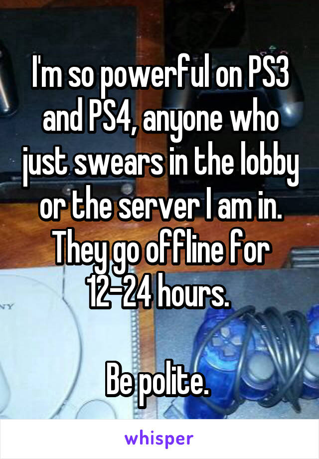 I'm so powerful on PS3 and PS4, anyone who just swears in the lobby or the server I am in. They go offline for 12-24 hours. 

Be polite. 