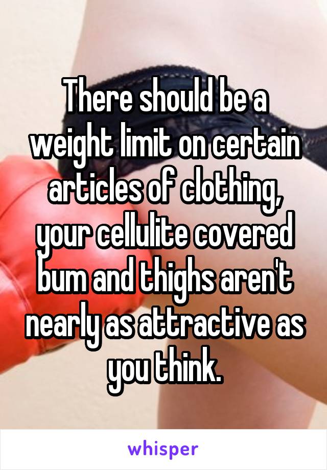 There should be a weight limit on certain articles of clothing, your cellulite covered bum and thighs aren't nearly as attractive as you think.