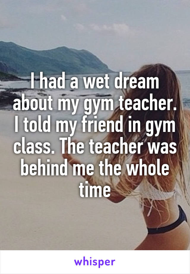 I had a wet dream about my gym teacher. I told my friend in gym class. The teacher was behind me the whole time