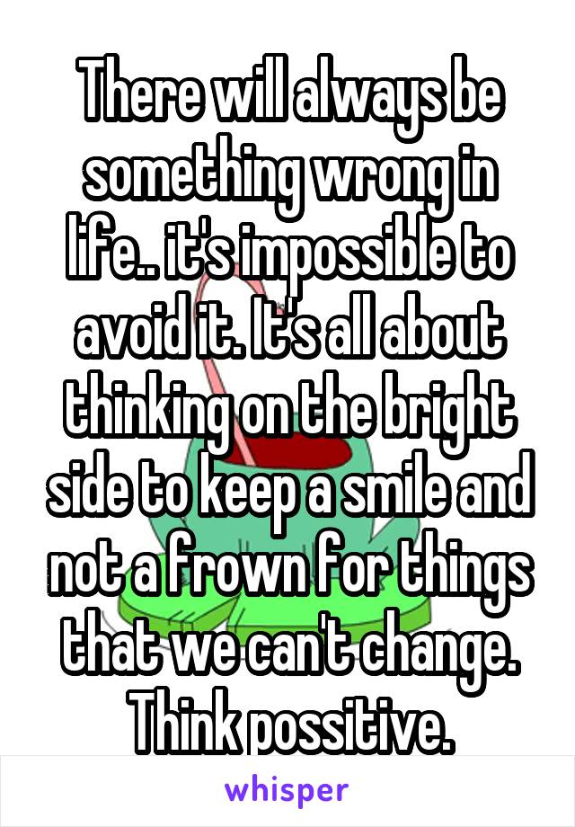 There will always be something wrong in life.. it's impossible to avoid it. It's all about thinking on the bright side to keep a smile and not a frown for things that we can't change. Think possitive.