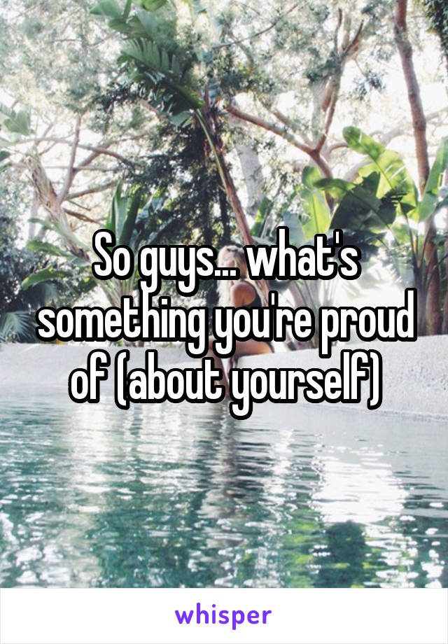 So guys... what's something you're proud of (about yourself)