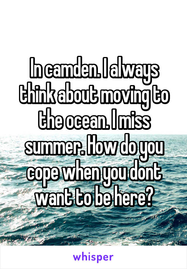 In camden. I always think about moving to the ocean. I miss summer. How do you cope when you dont want to be here?