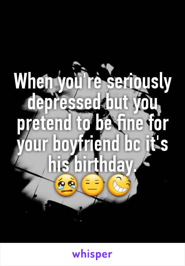 When you're seriously depressed but you pretend to be fine for your boyfriend bc it's his birthday.
😢😑😆