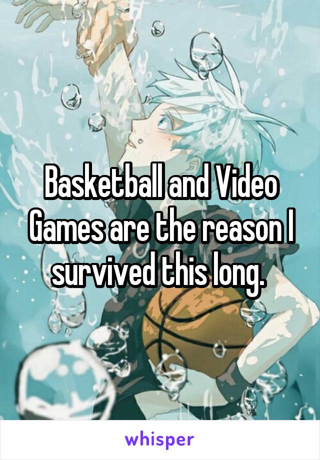 Basketball and Video Games are the reason I survived this long. 