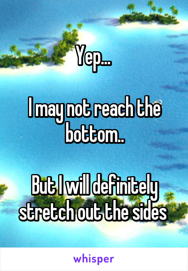 Yep... 

I may not reach the bottom..

But I will definitely stretch out the sides 