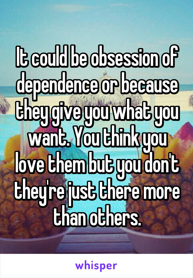 It could be obsession of dependence or because they give you what you want. You think you love them but you don't they're just there more than others.