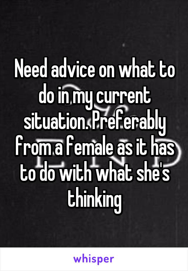 Need advice on what to do in my current situation. Preferably from a female as it has to do with what she's thinking