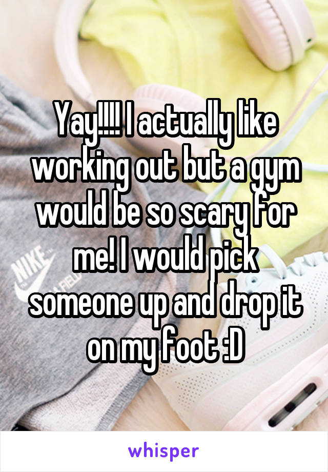 Yay!!!! I actually like working out but a gym would be so scary for me! I would pick someone up and drop it on my foot :D