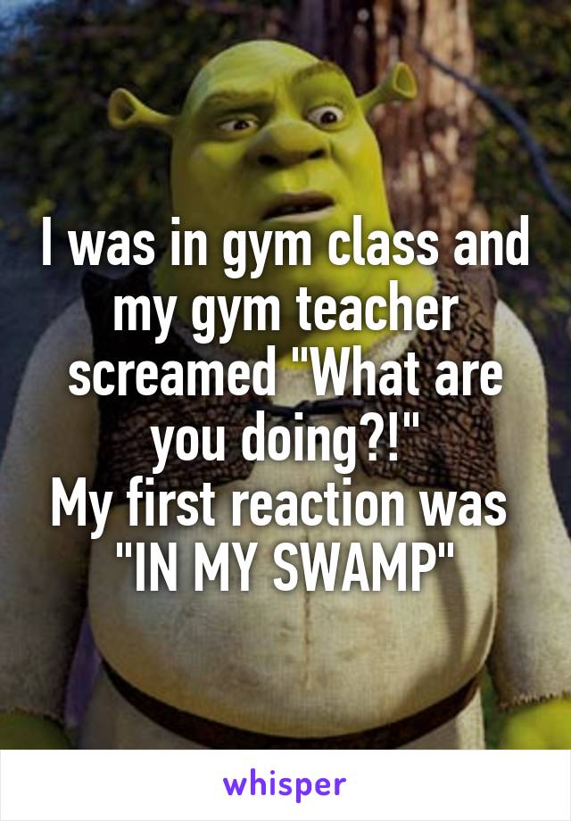 I was in gym class and my gym teacher screamed "What are you doing?!"
My first reaction was 
"IN MY SWAMP"