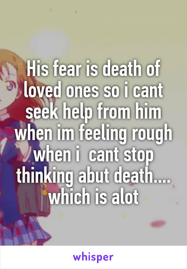 His fear is death of loved ones so i cant seek help from him when im feeling rough when i  cant stop thinking abut death.... which is alot