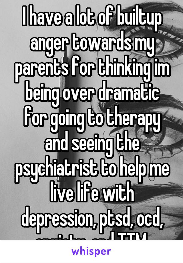 I have a lot of builtup anger towards my parents for thinking im being over dramatic for going to therapy and seeing the psychiatrist to help me live life with depression, ptsd, ocd, anxiety, and TTM.