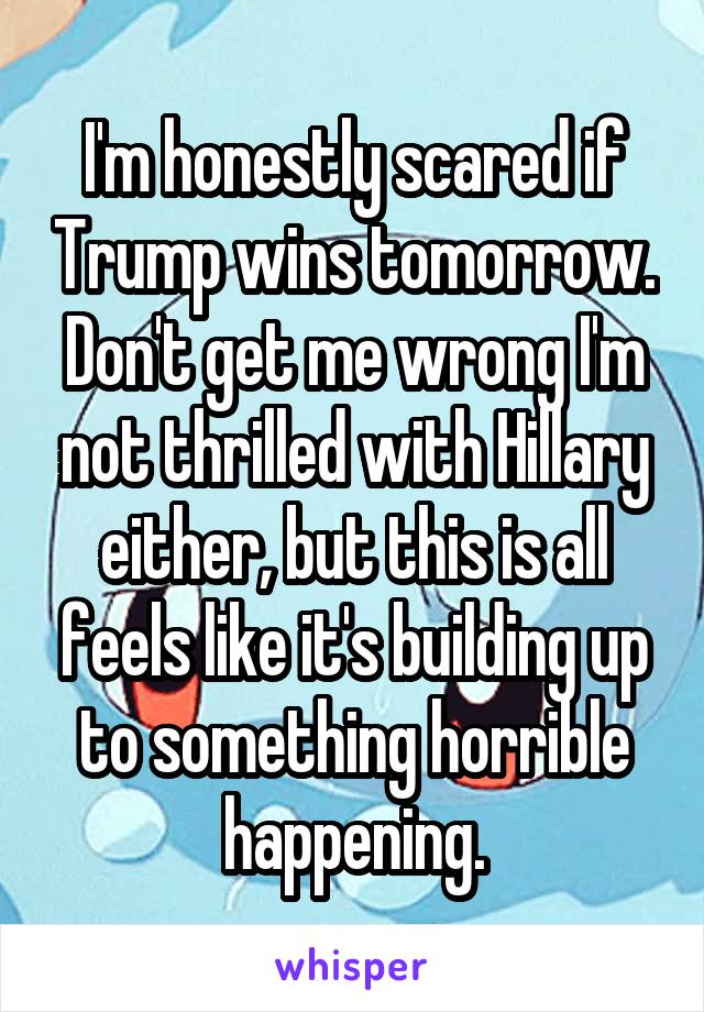 I'm honestly scared if Trump wins tomorrow. Don't get me wrong I'm not thrilled with Hillary either, but this is all feels like it's building up to something horrible happening.