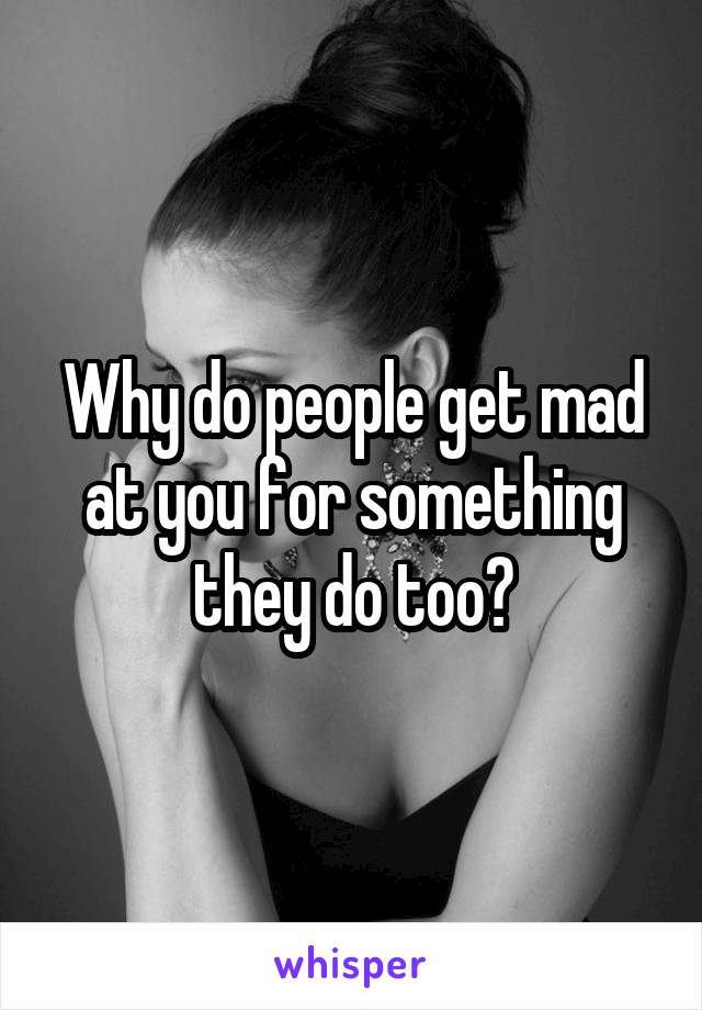 Why do people get mad at you for something they do too?