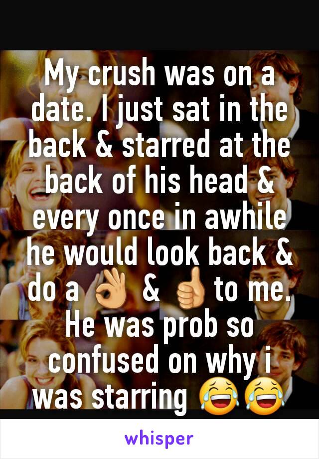 My crush was on a date. I just sat in the back & starred at the back of his head & every once in awhile he would look back & do a 👌 & 👍to me. He was prob so confused on why i was starring 😂😂