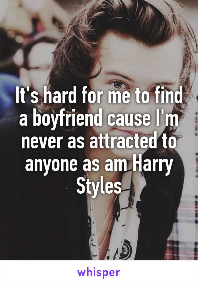 It's hard for me to find a boyfriend cause I'm never as attracted to anyone as am Harry Styles