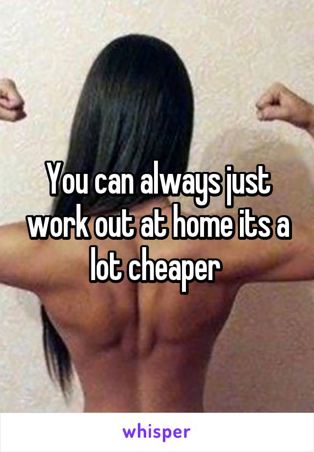 You can always just work out at home its a lot cheaper 