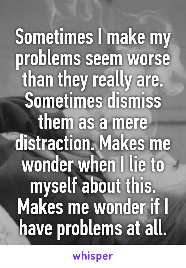 Sometimes I make my problems seem worse than they really are. Sometimes dismiss them as a mere distraction. Makes me wonder when I lie to myself about this. Makes me wonder if I have problems at all.