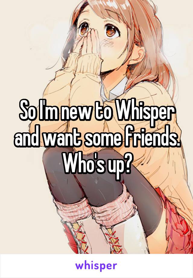 So I'm new to Whisper and want some friends. Who's up?