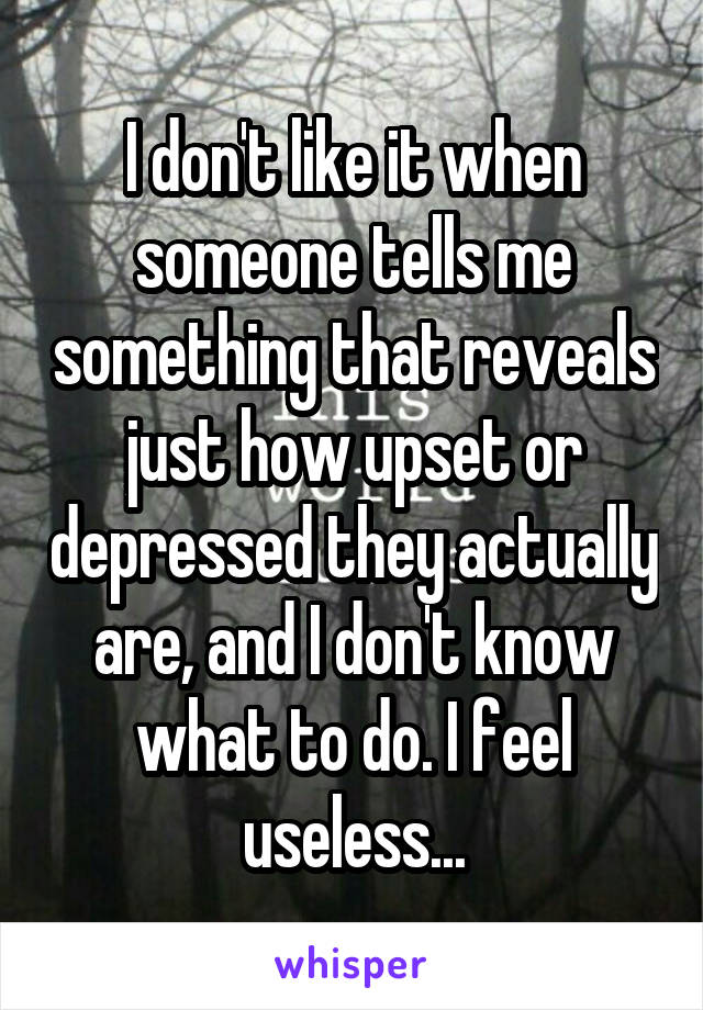 I don't like it when someone tells me something that reveals just how upset or depressed they actually are, and I don't know what to do. I feel useless...