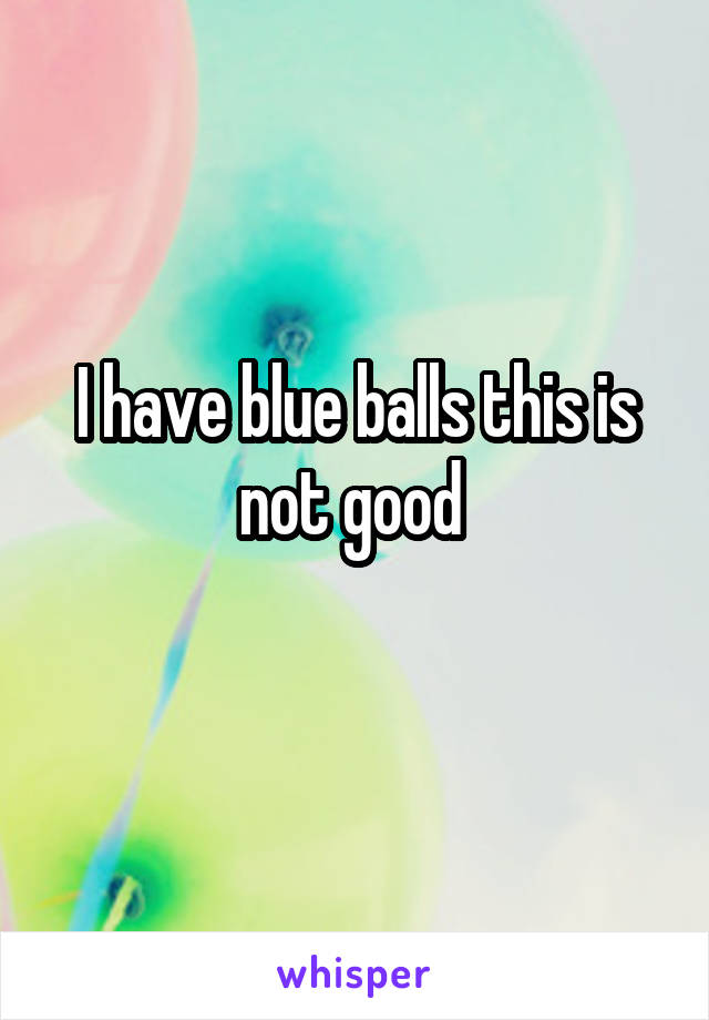 I have blue balls this is not good 
