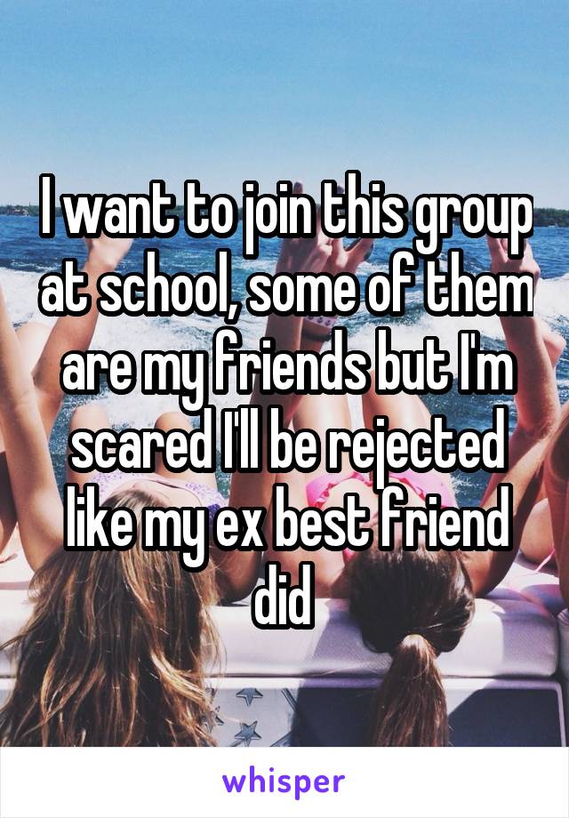 I want to join this group at school, some of them are my friends but I'm scared I'll be rejected like my ex best friend did 