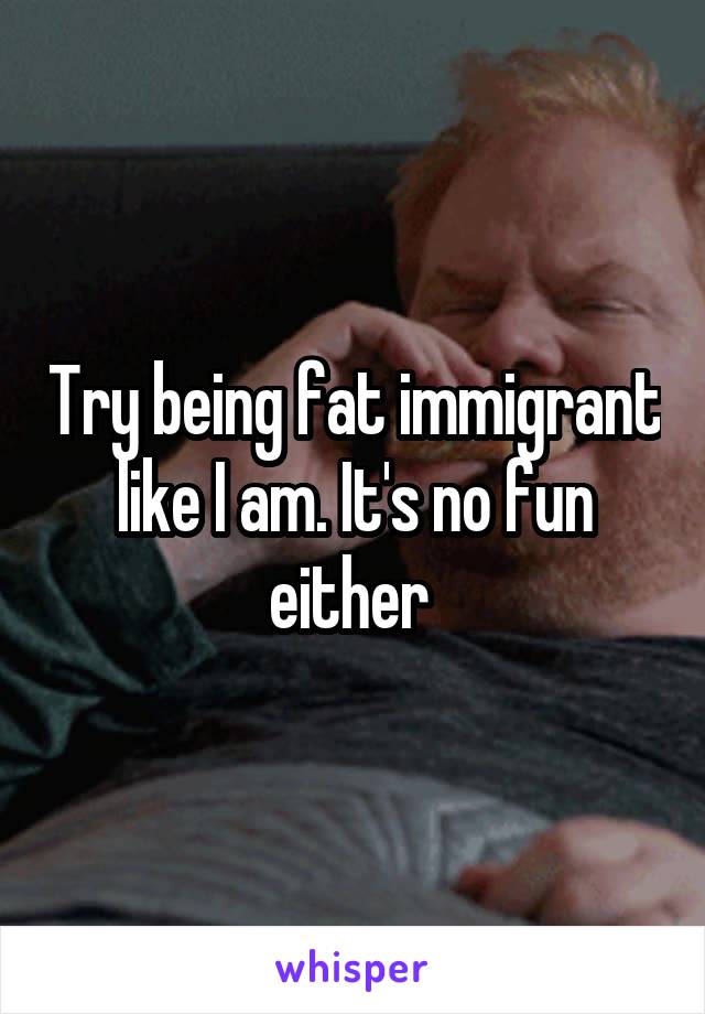 Try being fat immigrant like I am. It's no fun either 