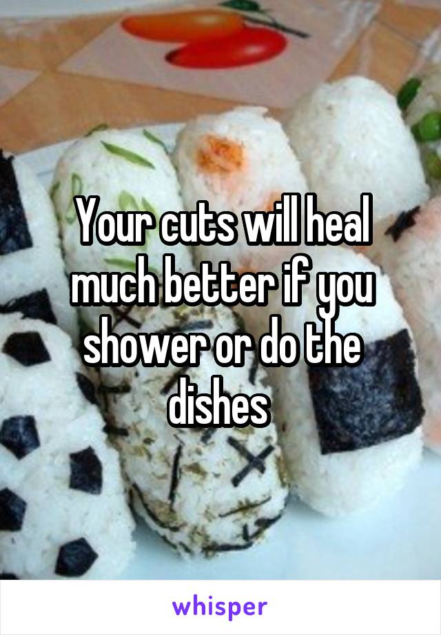 Your cuts will heal much better if you shower or do the dishes 