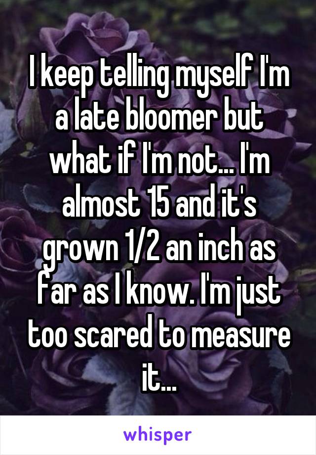 I keep telling myself I'm a late bloomer but what if I'm not... I'm almost 15 and it's grown 1/2 an inch as far as I know. I'm just too scared to measure it...