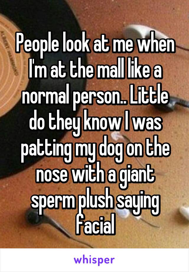 People look at me when I'm at the mall like a normal person.. Little do they know I was patting my dog on the nose with a giant sperm plush saying facial