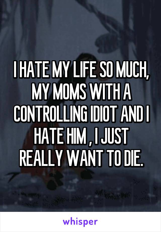 I HATE MY LIFE SO MUCH, MY MOMS WITH A CONTROLLING IDIOT AND I HATE HIM , I JUST REALLY WANT TO DIE.