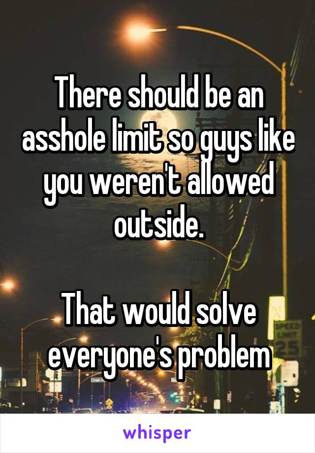 There should be an asshole limit so guys like you weren't allowed outside.

That would solve everyone's problem