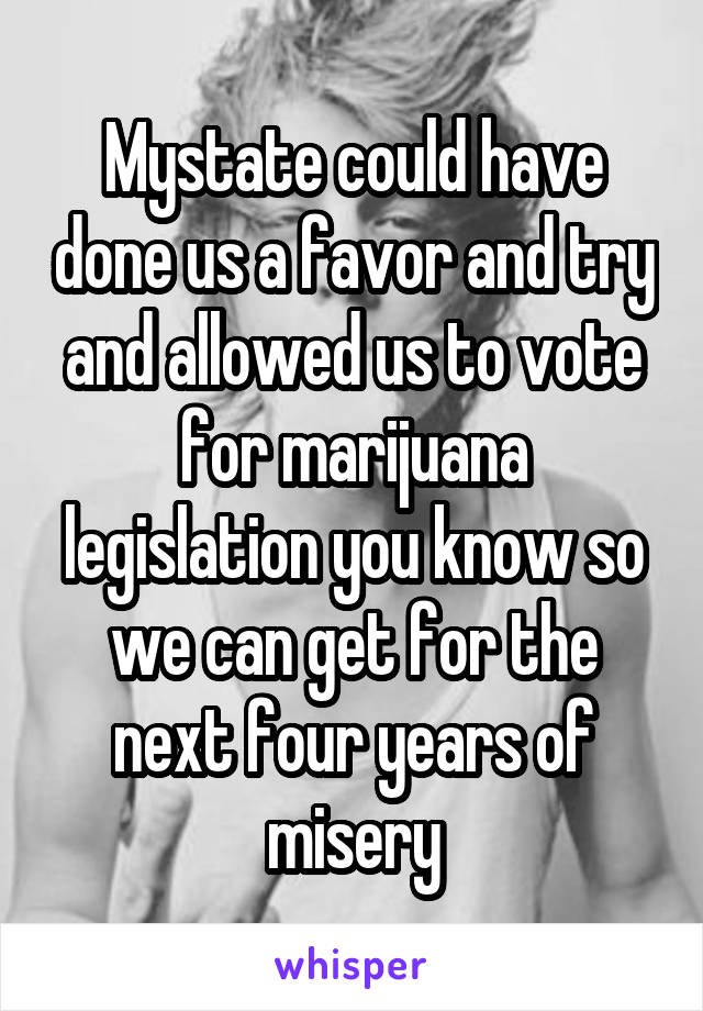 Mystate could have done us a favor and try and allowed us to vote for marijuana legislation you know so we can get for the next four years of misery