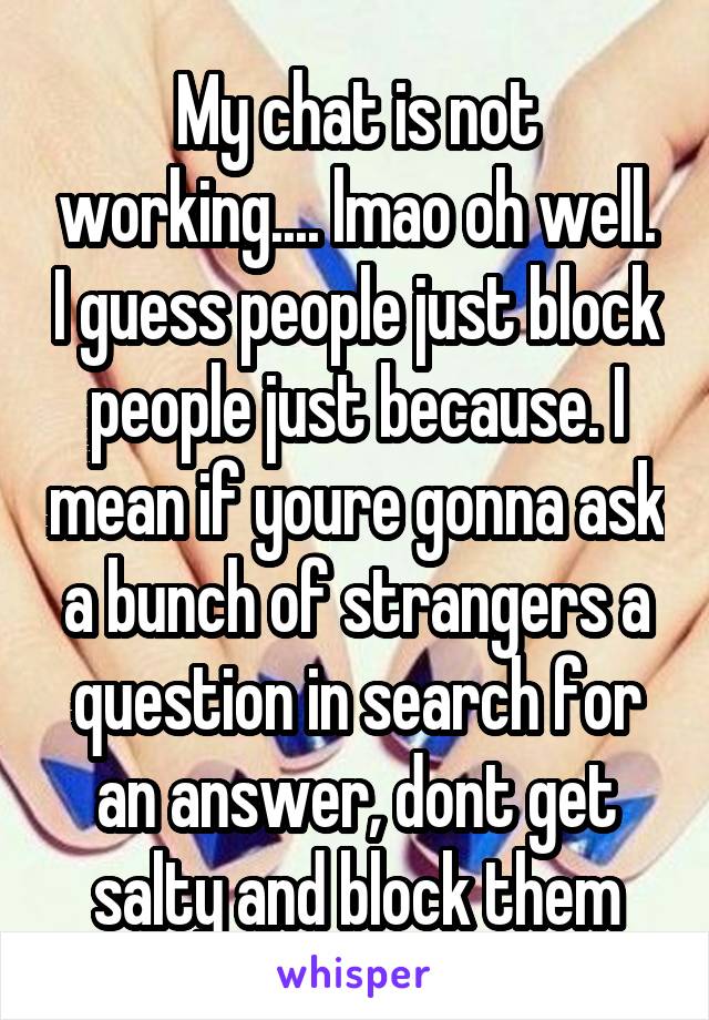 My chat is not working.... lmao oh well. I guess people just block people just because. I mean if youre gonna ask a bunch of strangers a question in search for an answer, dont get salty and block them