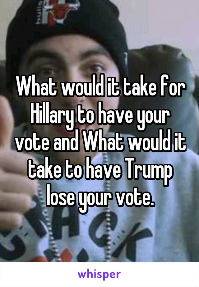 What would it take for Hillary to have your vote and What would it take to have Trump lose your vote.