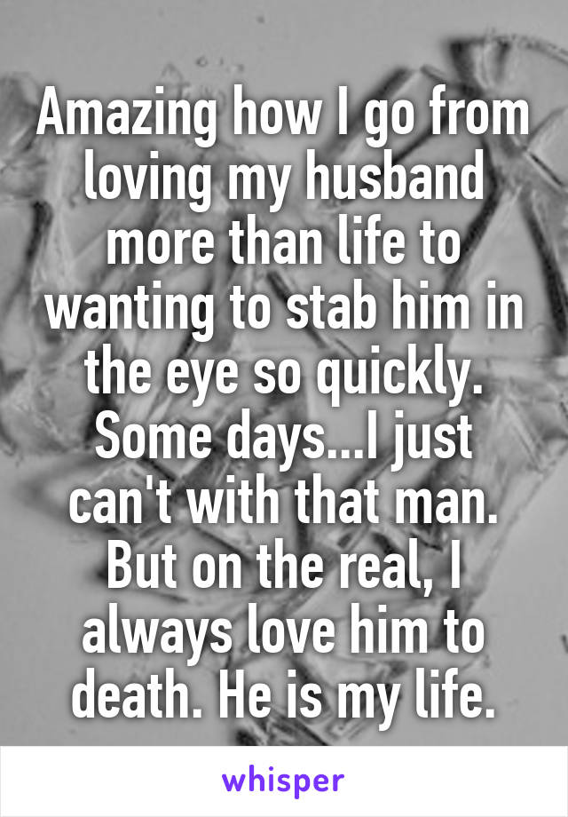 Amazing how I go from loving my husband more than life to wanting to stab him in the eye so quickly. Some days...I just can't with that man. But on the real, I always love him to death. He is my life.