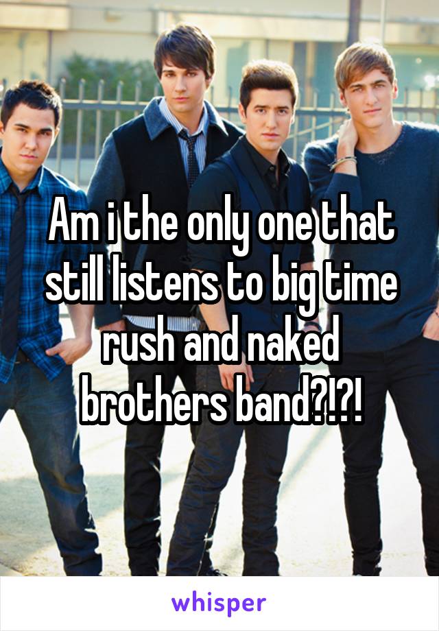 Am i the only one that still listens to big time rush and naked brothers band?!?!