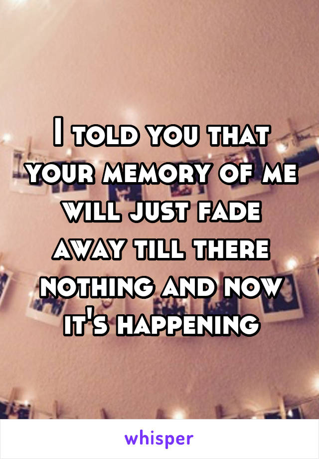 I told you that your memory of me will just fade away till there nothing and now it's happening