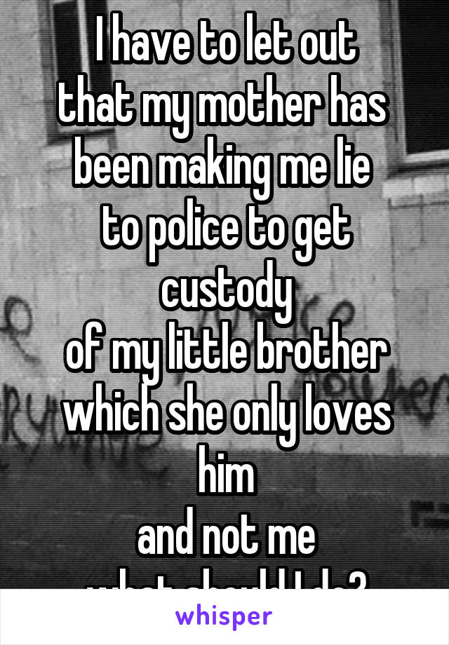 I have to let out
that my mother has 
been making me lie 
to police to get custody
of my little brother which she only loves him
and not me
what should I do?