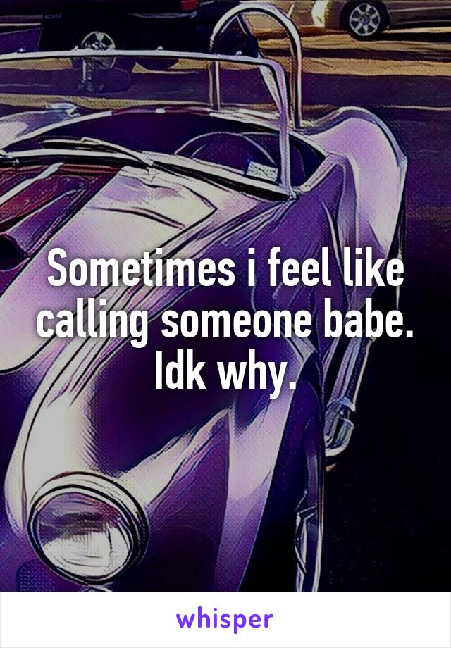 Sometimes i feel like calling someone babe. Idk why.