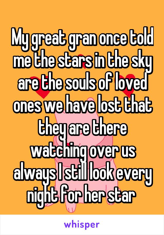 My great gran once told me the stars in the sky are the souls of loved ones we have lost that they are there watching over us always I still look every night for her star 